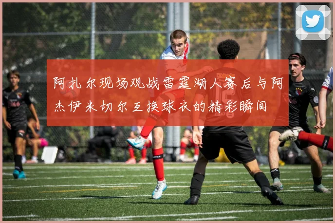 阿扎尔现场观战雷霆湖人赛后与阿杰伊米切尔互换球衣的精彩瞬间