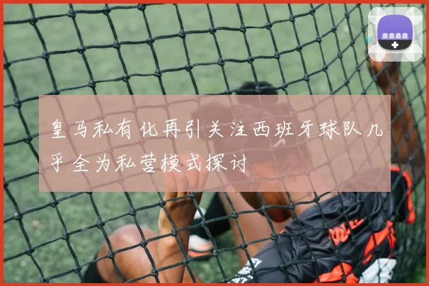 皇马私有化再引关注西班牙球队几乎全为私营模式探讨