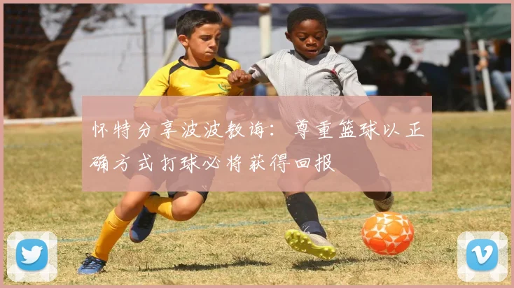 怀特分享波波教诲：尊重篮球以正确方式打球必将获得回报