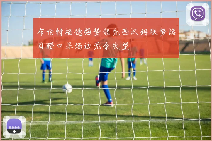 布伦特福德强势领先西汉姆联努诺目瞪口呆场边无奈失望