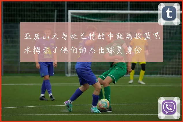 亚历山大与杜兰特的中距离投篮艺术揭示了他们的杰出球员身份
