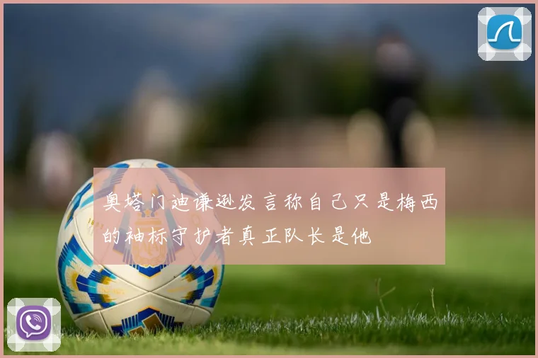 奥塔门迪谦逊发言称自己只是梅西的袖标守护者真正队长是他