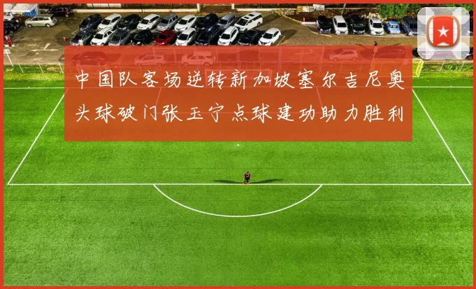 中国队客场逆转新加坡塞尔吉尼奥头球破门张玉宁点球建功助力胜利