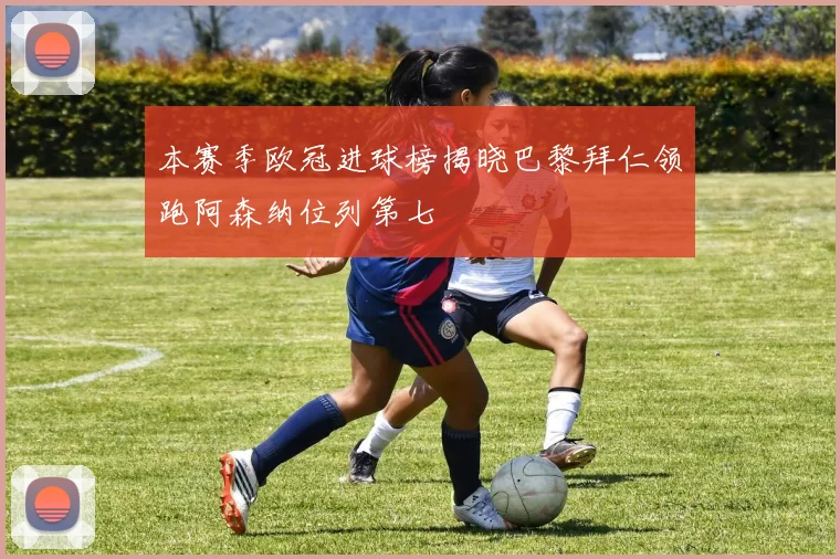 本赛季欧冠进球榜揭晓巴黎拜仁领跑阿森纳位列第七