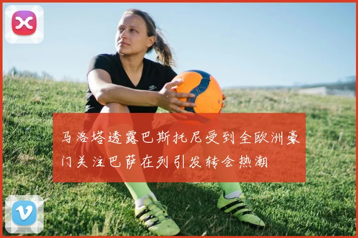 马洛塔透露巴斯托尼受到全欧洲豪门关注巴萨在列引发转会热潮